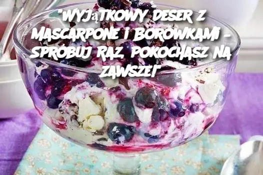 "Wyjątkowy Deser z Mascarpone i Borówkami – Spróbuj Raz, Pokochasz na Zawsze!"